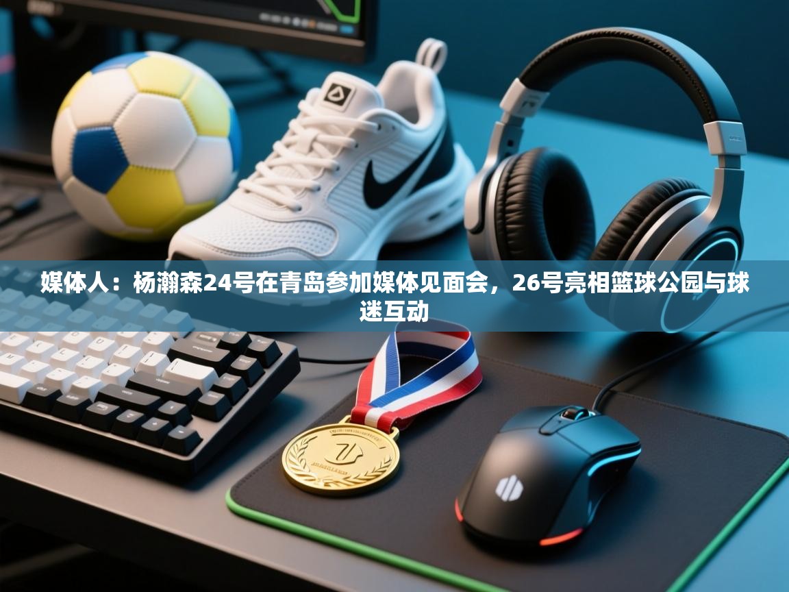 媒体人：杨瀚森24号在青岛参加媒体见面会，26号亮相篮球公园与球迷互动