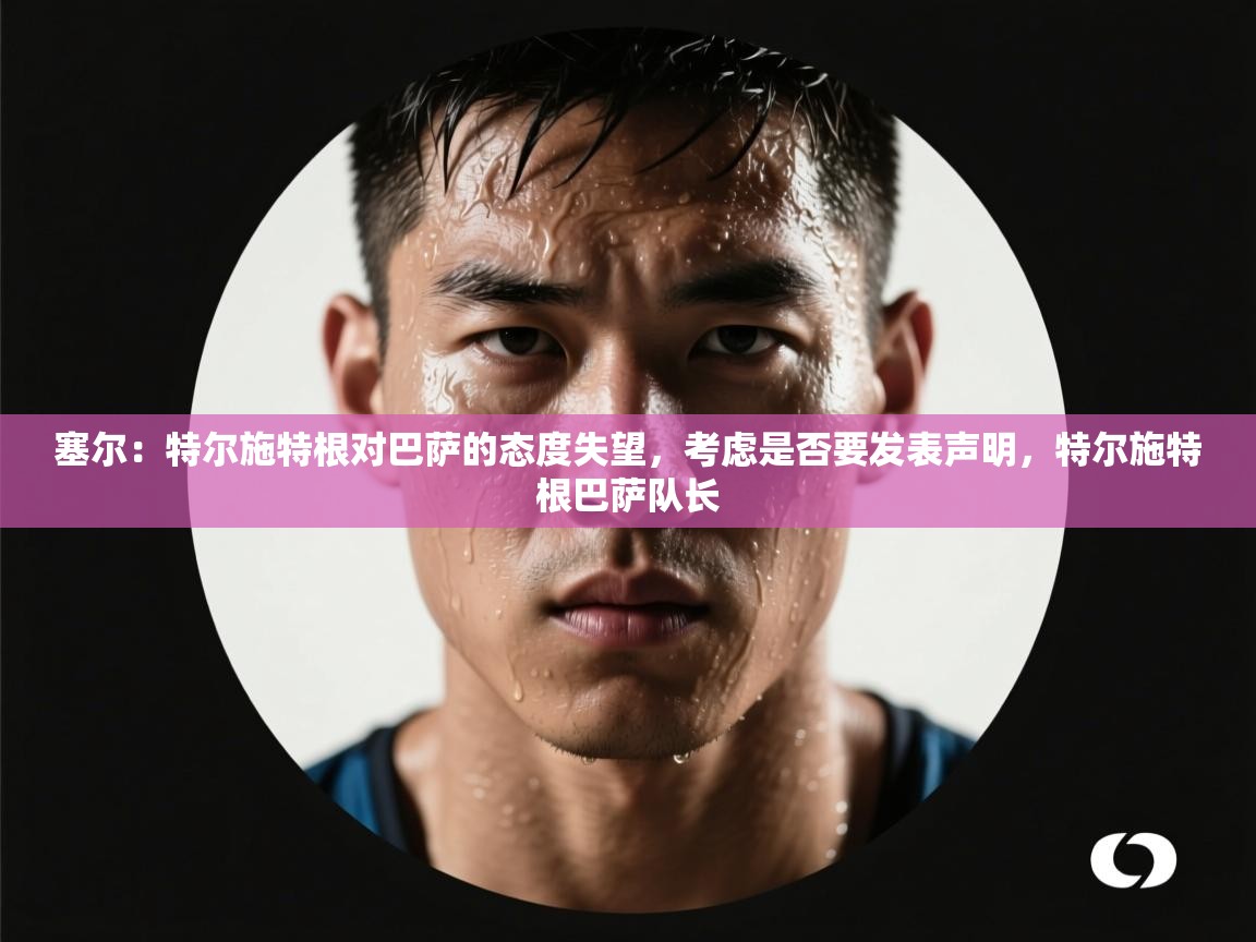 塞尔:特尔施特根对巴萨的态度失望,考虑是否要发表声明,特尔施特根巴萨队长 第2张